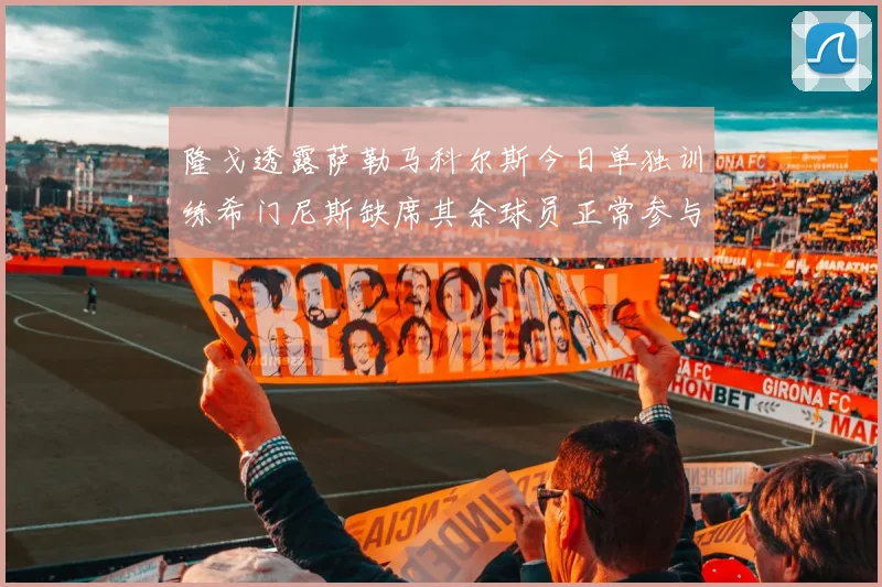 隆戈透露萨勒马科尔斯今日单独训练希门尼斯缺席其余球员正常参与训练