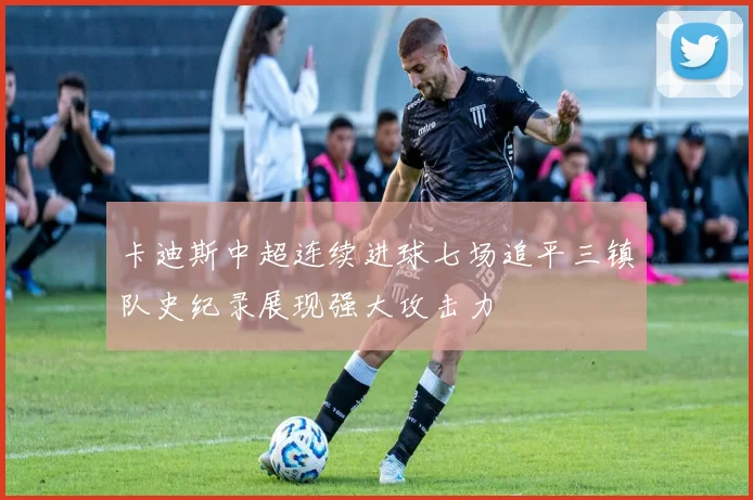 卡迪斯中超连续进球七场追平三镇队史纪录展现强大攻击力