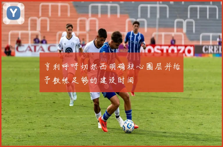 亨利呼吁切尔西明确核心圈层并给予教练足够的建设时间