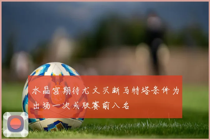水晶宫期待尤文买断马特塔条件为出场一次或联赛前八名