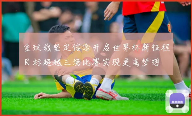 金玟哉坚定信念开启世界杯新征程目标超越三场比赛实现更高梦想