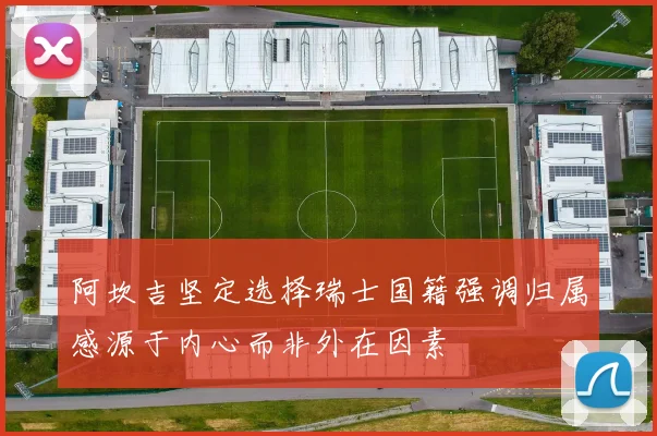 阿坎吉坚定选择瑞士国籍强调归属感源于内心而非外在因素