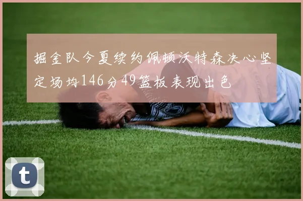 掘金队今夏续约佩顿沃特森决心坚定场均146分49篮板表现出色