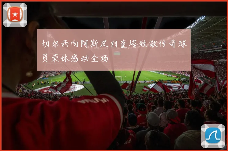 切尔西向阿斯皮利奎塔致敬传奇球员荣休感动全场
