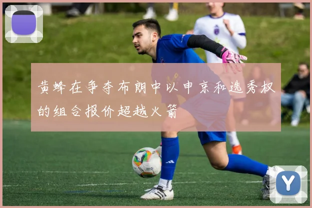 黄蜂在争夺布朗中以申京和选秀权的组合报价超越火箭