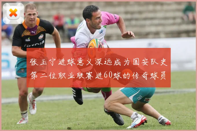 张玉宁进球意义深远成为国安队史第二位职业联赛进60球的传奇球员
