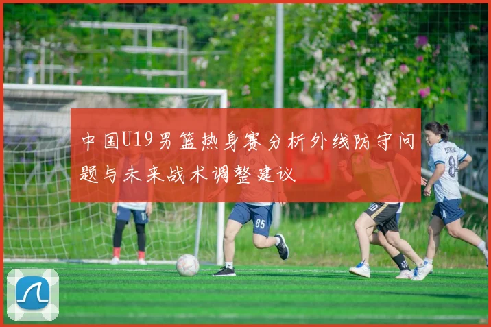 中国U19男篮热身赛分析外线防守问题与未来战术调整建议