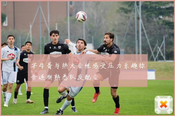 字母哥与热火合练感受压力乐趣称会逐渐熟悉队友配合