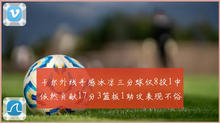 卡尔外线手感冰凉三分球仅8投1中依然贡献17分3篮板1助攻表现不俗