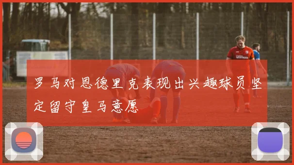罗马对恩德里克表现出兴趣球员坚定留守皇马意愿